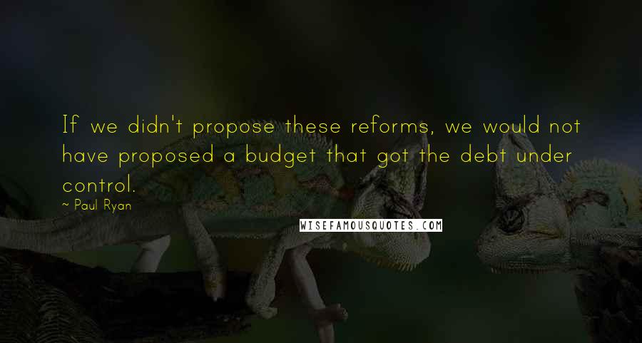 Paul Ryan Quotes: If we didn't propose these reforms, we would not have proposed a budget that got the debt under control.