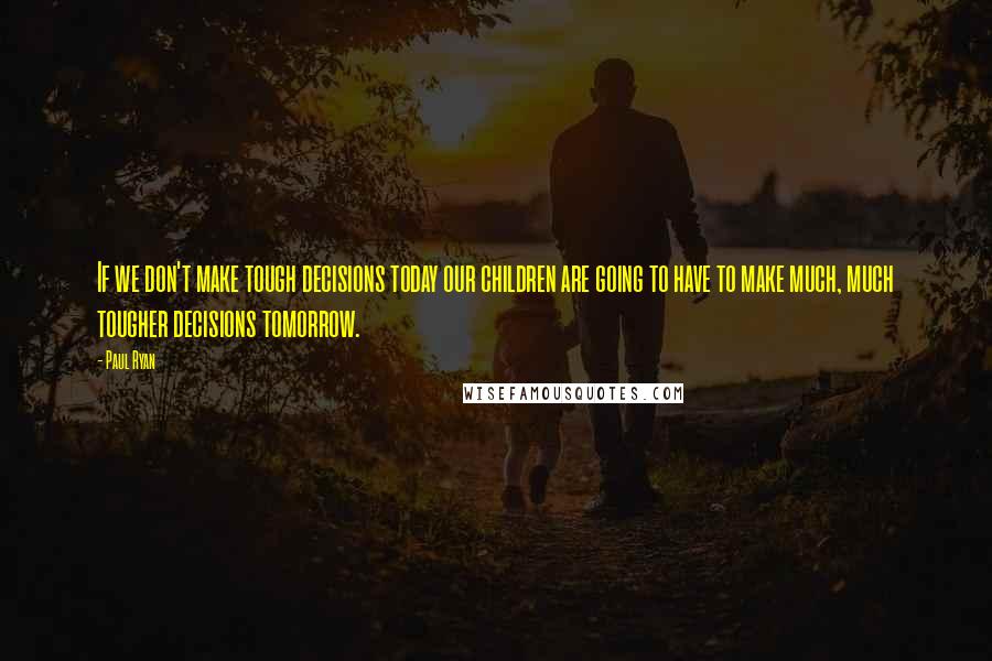 Paul Ryan Quotes: If we don't make tough decisions today our children are going to have to make much, much tougher decisions tomorrow.