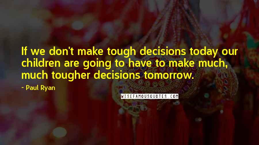 Paul Ryan Quotes: If we don't make tough decisions today our children are going to have to make much, much tougher decisions tomorrow.