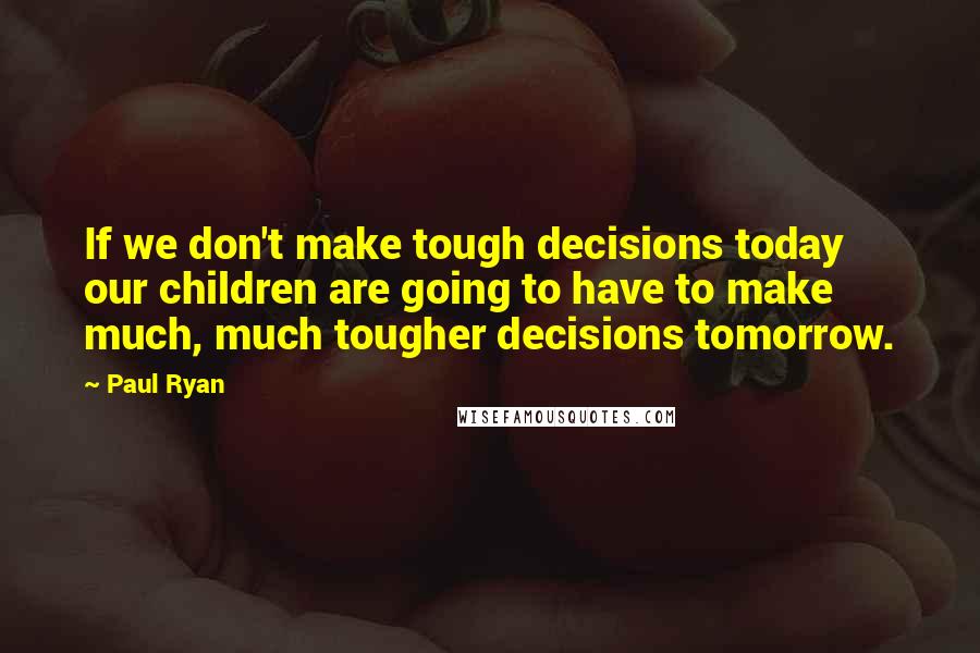 Paul Ryan Quotes: If we don't make tough decisions today our children are going to have to make much, much tougher decisions tomorrow.