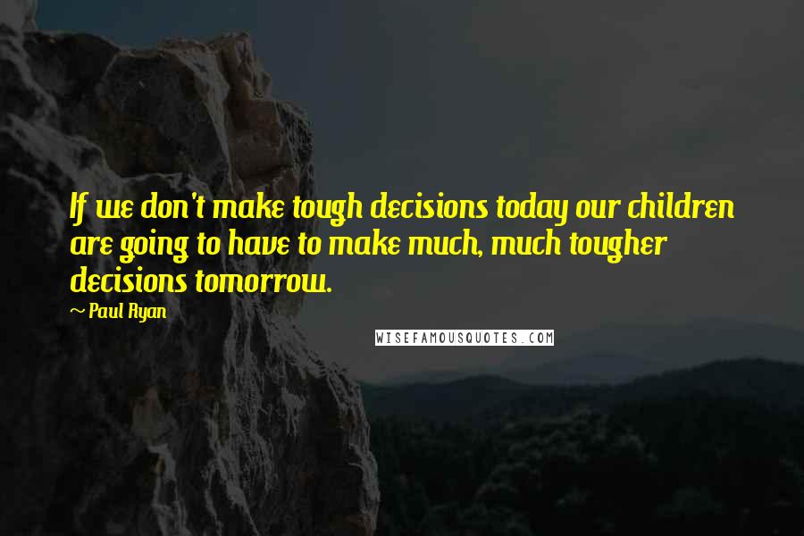 Paul Ryan Quotes: If we don't make tough decisions today our children are going to have to make much, much tougher decisions tomorrow.