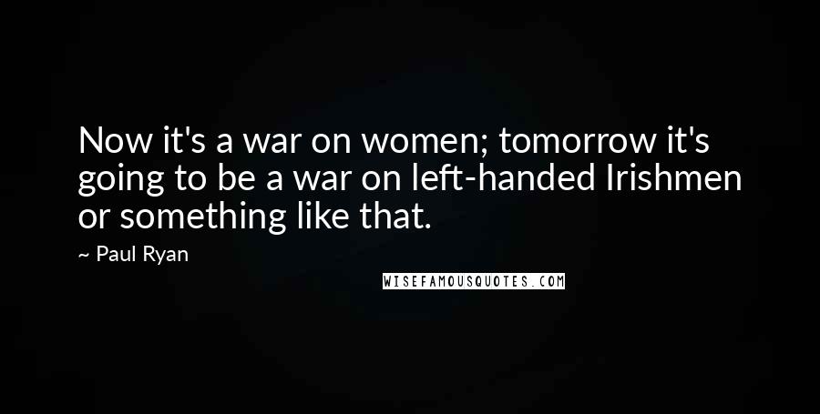 Paul Ryan Quotes: Now it's a war on women; tomorrow it's going to be a war on left-handed Irishmen or something like that.