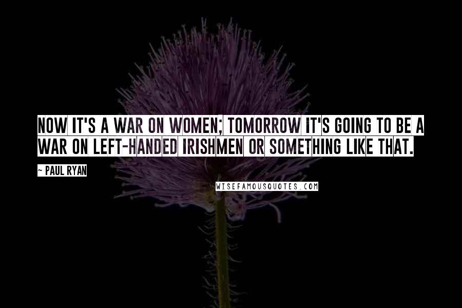Paul Ryan Quotes: Now it's a war on women; tomorrow it's going to be a war on left-handed Irishmen or something like that.