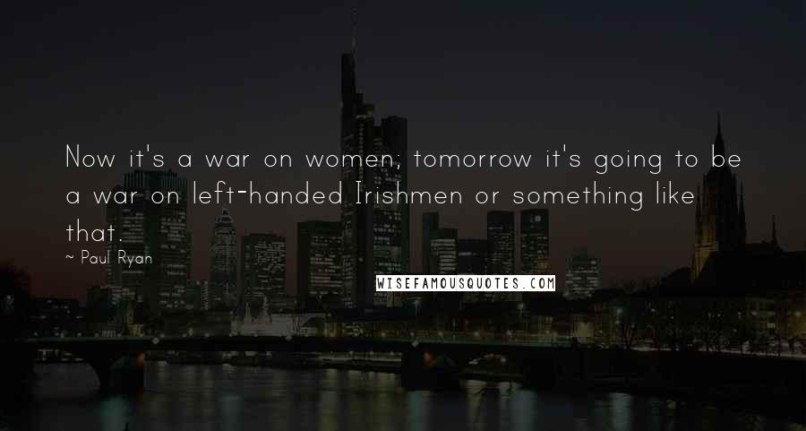 Paul Ryan Quotes: Now it's a war on women; tomorrow it's going to be a war on left-handed Irishmen or something like that.
