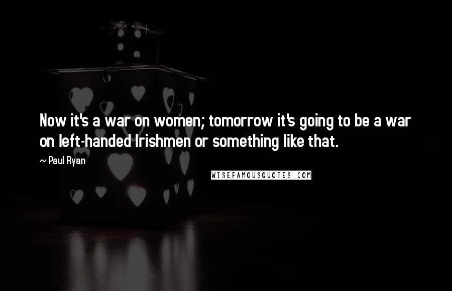 Paul Ryan Quotes: Now it's a war on women; tomorrow it's going to be a war on left-handed Irishmen or something like that.