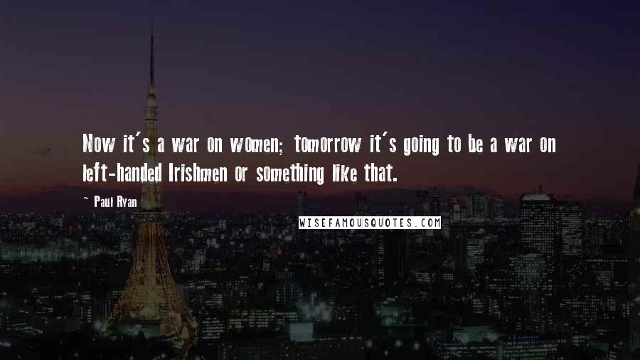 Paul Ryan Quotes: Now it's a war on women; tomorrow it's going to be a war on left-handed Irishmen or something like that.