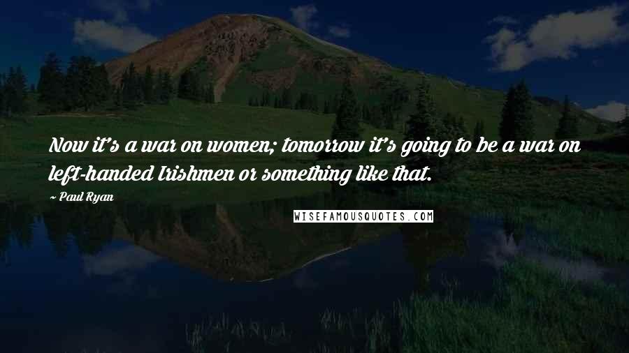 Paul Ryan Quotes: Now it's a war on women; tomorrow it's going to be a war on left-handed Irishmen or something like that.