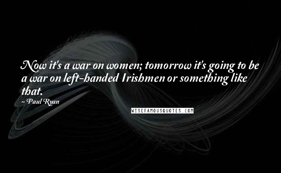 Paul Ryan Quotes: Now it's a war on women; tomorrow it's going to be a war on left-handed Irishmen or something like that.
