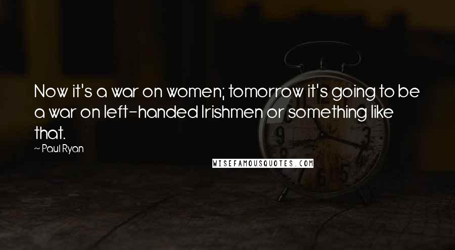 Paul Ryan Quotes: Now it's a war on women; tomorrow it's going to be a war on left-handed Irishmen or something like that.