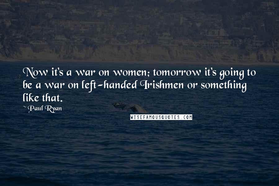 Paul Ryan Quotes: Now it's a war on women; tomorrow it's going to be a war on left-handed Irishmen or something like that.