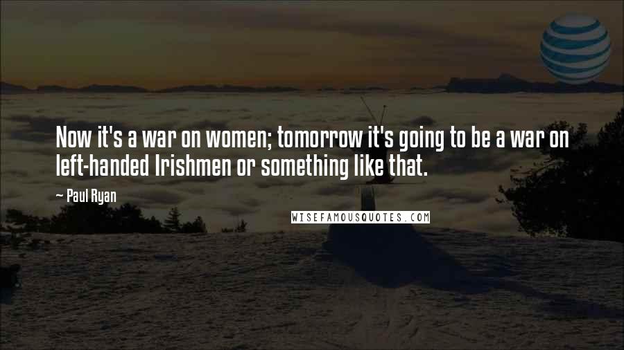Paul Ryan Quotes: Now it's a war on women; tomorrow it's going to be a war on left-handed Irishmen or something like that.