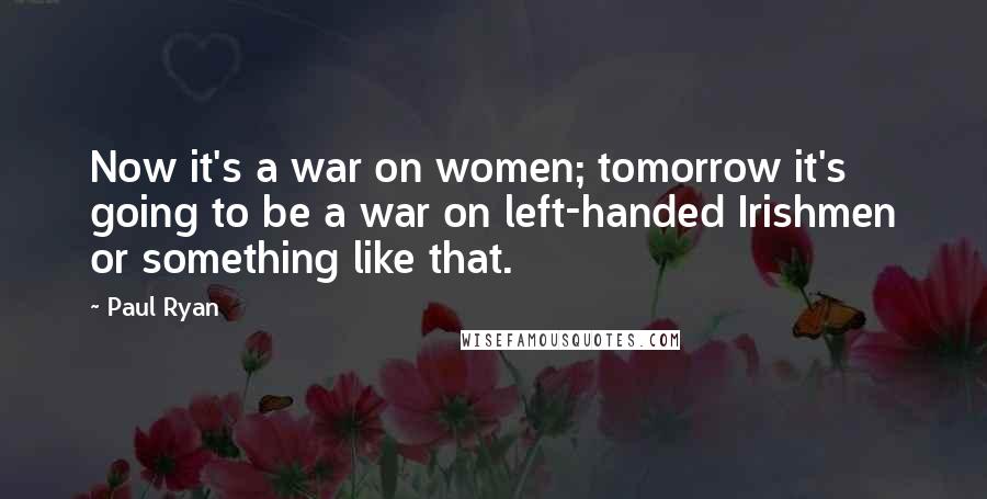 Paul Ryan Quotes: Now it's a war on women; tomorrow it's going to be a war on left-handed Irishmen or something like that.