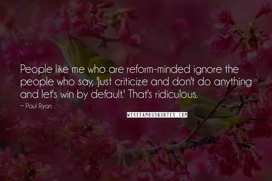 Paul Ryan Quotes: People like me who are reform-minded ignore the people who say, 'Just criticize and don't do anything and let's win by default.' That's ridiculous.