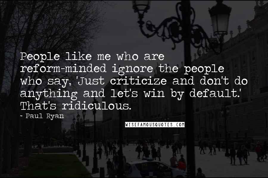 Paul Ryan Quotes: People like me who are reform-minded ignore the people who say, 'Just criticize and don't do anything and let's win by default.' That's ridiculous.