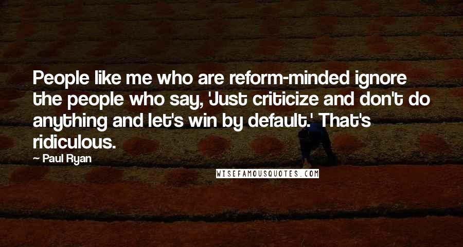 Paul Ryan Quotes: People like me who are reform-minded ignore the people who say, 'Just criticize and don't do anything and let's win by default.' That's ridiculous.