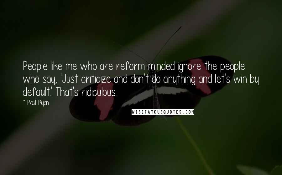 Paul Ryan Quotes: People like me who are reform-minded ignore the people who say, 'Just criticize and don't do anything and let's win by default.' That's ridiculous.