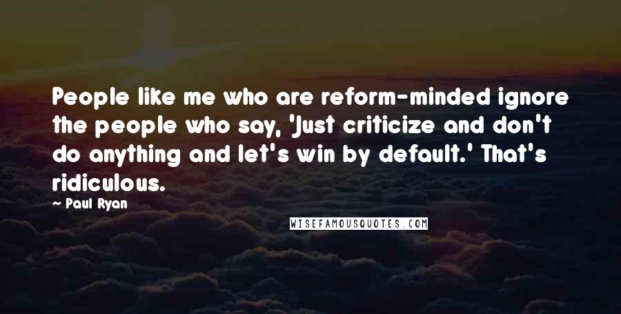 Paul Ryan Quotes: People like me who are reform-minded ignore the people who say, 'Just criticize and don't do anything and let's win by default.' That's ridiculous.