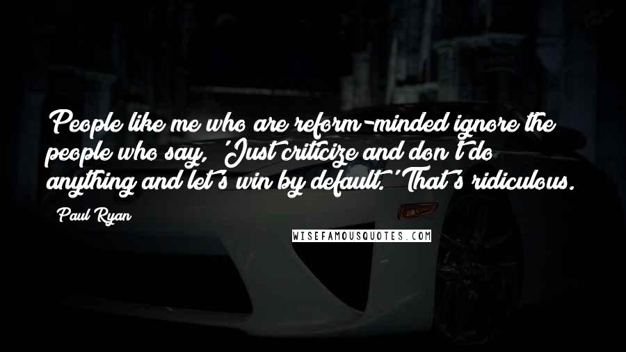 Paul Ryan Quotes: People like me who are reform-minded ignore the people who say, 'Just criticize and don't do anything and let's win by default.' That's ridiculous.