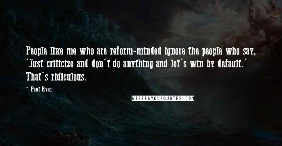 Paul Ryan Quotes: People like me who are reform-minded ignore the people who say, 'Just criticize and don't do anything and let's win by default.' That's ridiculous.