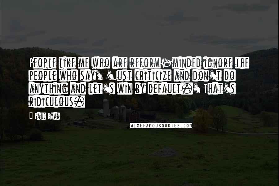 Paul Ryan Quotes: People like me who are reform-minded ignore the people who say, 'Just criticize and don't do anything and let's win by default.' That's ridiculous.