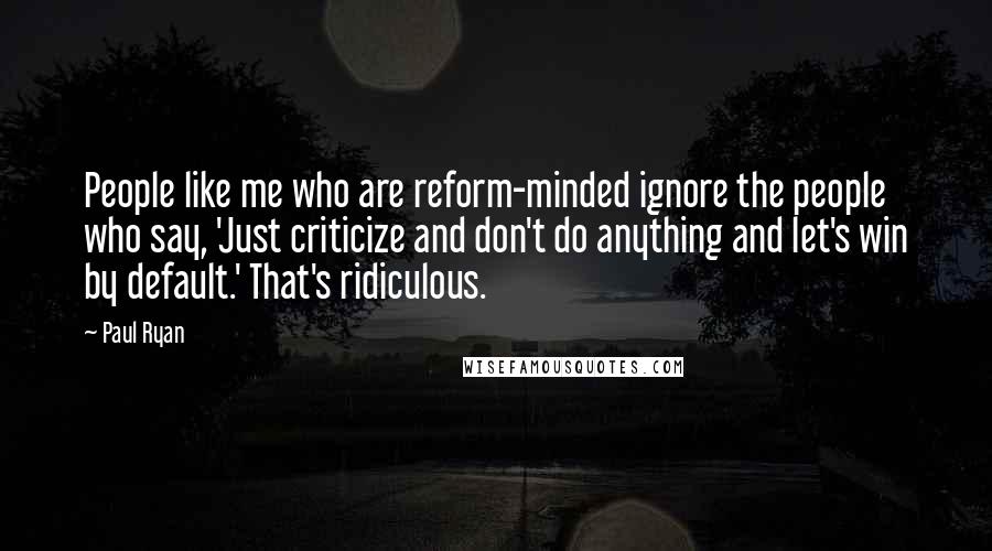 Paul Ryan Quotes: People like me who are reform-minded ignore the people who say, 'Just criticize and don't do anything and let's win by default.' That's ridiculous.