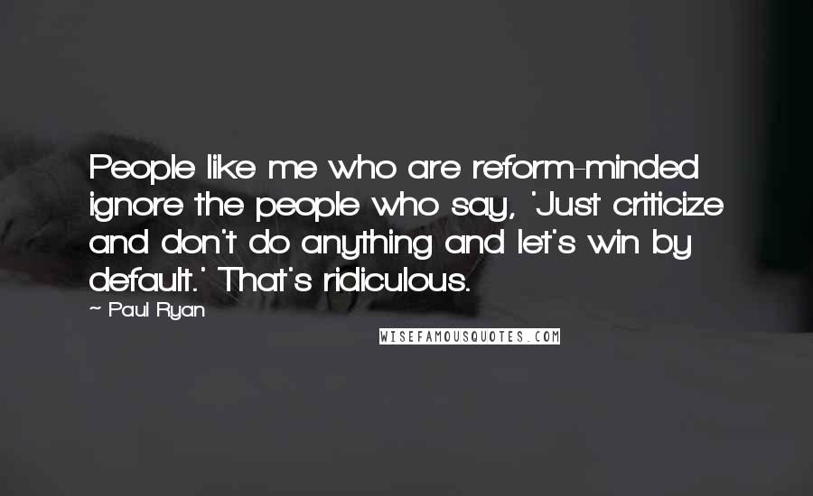 Paul Ryan Quotes: People like me who are reform-minded ignore the people who say, 'Just criticize and don't do anything and let's win by default.' That's ridiculous.