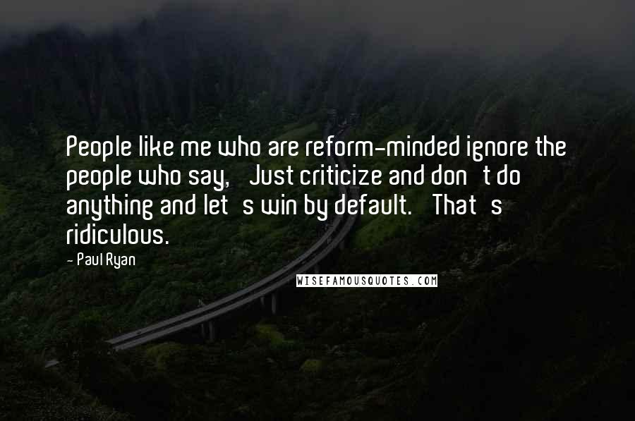 Paul Ryan Quotes: People like me who are reform-minded ignore the people who say, 'Just criticize and don't do anything and let's win by default.' That's ridiculous.