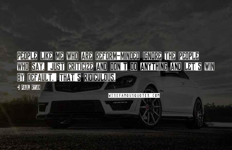 Paul Ryan Quotes: People like me who are reform-minded ignore the people who say, 'Just criticize and don't do anything and let's win by default.' That's ridiculous.