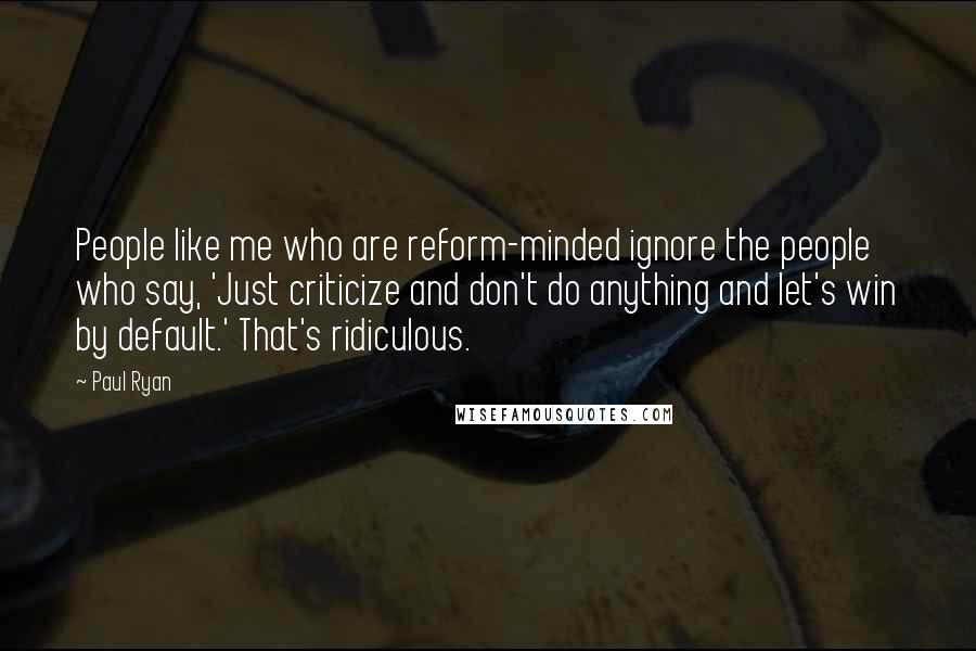 Paul Ryan Quotes: People like me who are reform-minded ignore the people who say, 'Just criticize and don't do anything and let's win by default.' That's ridiculous.