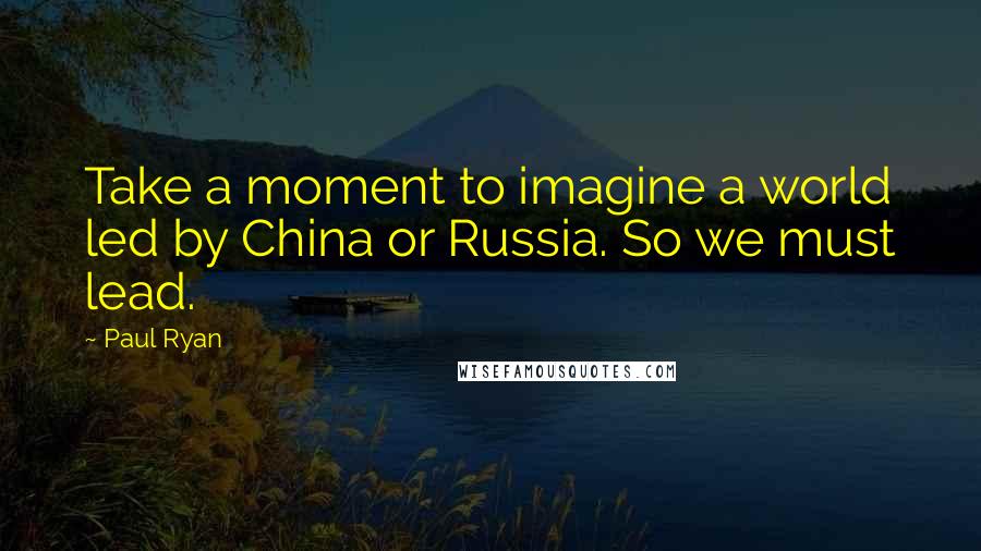 Paul Ryan Quotes: Take a moment to imagine a world led by China or Russia. So we must lead.