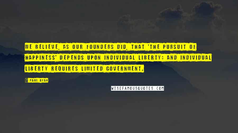 Paul Ryan Quotes: We believe, as our founders did, that 'the pursuit of happiness' depends upon individual liberty; and individual liberty requires limited government.