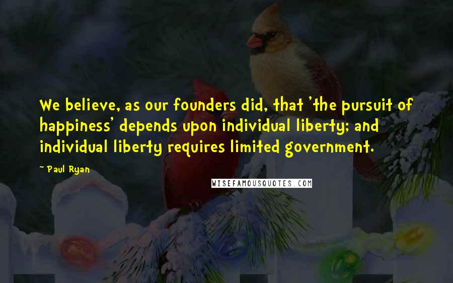 Paul Ryan Quotes: We believe, as our founders did, that 'the pursuit of happiness' depends upon individual liberty; and individual liberty requires limited government.