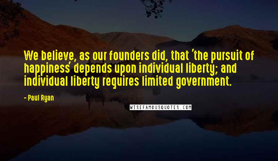 Paul Ryan Quotes: We believe, as our founders did, that 'the pursuit of happiness' depends upon individual liberty; and individual liberty requires limited government.