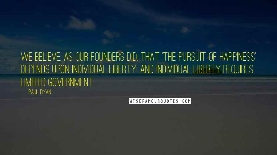 Paul Ryan Quotes: We believe, as our founders did, that 'the pursuit of happiness' depends upon individual liberty; and individual liberty requires limited government.