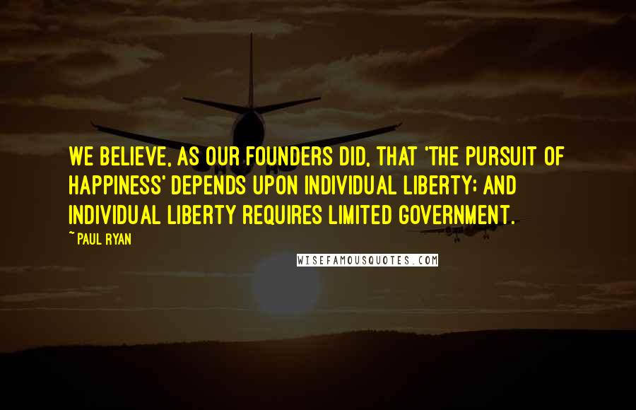Paul Ryan Quotes: We believe, as our founders did, that 'the pursuit of happiness' depends upon individual liberty; and individual liberty requires limited government.