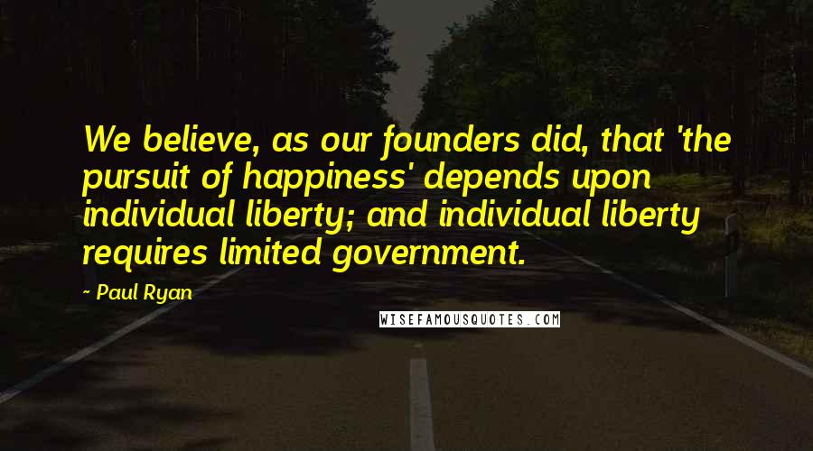 Paul Ryan Quotes: We believe, as our founders did, that 'the pursuit of happiness' depends upon individual liberty; and individual liberty requires limited government.
