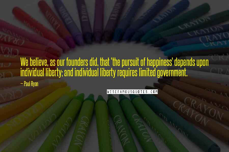 Paul Ryan Quotes: We believe, as our founders did, that 'the pursuit of happiness' depends upon individual liberty; and individual liberty requires limited government.