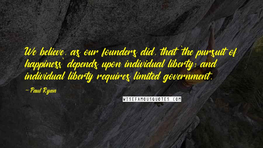 Paul Ryan Quotes: We believe, as our founders did, that 'the pursuit of happiness' depends upon individual liberty; and individual liberty requires limited government.