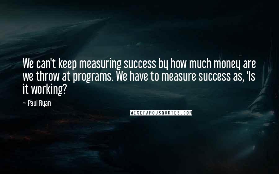 Paul Ryan Quotes: We can't keep measuring success by how much money are we throw at programs. We have to measure success as, 'Is it working?