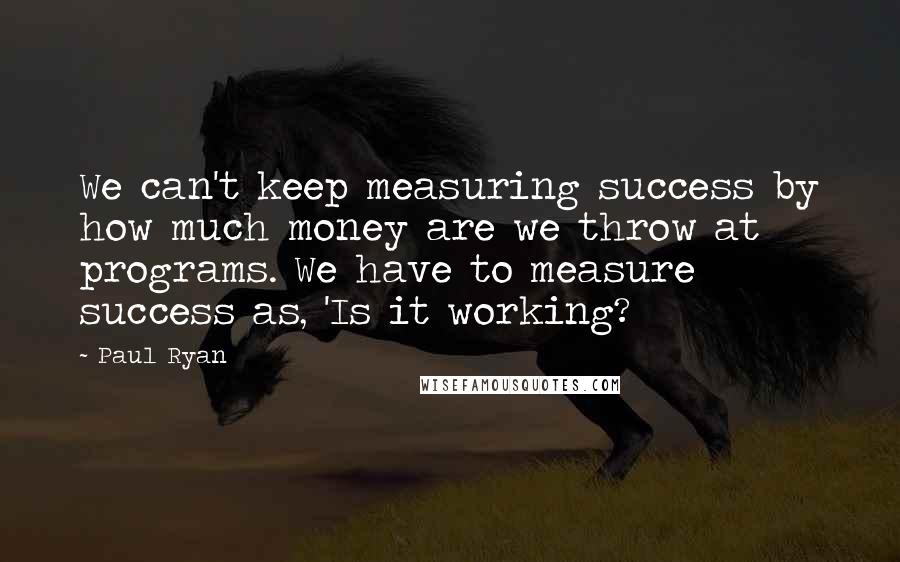 Paul Ryan Quotes: We can't keep measuring success by how much money are we throw at programs. We have to measure success as, 'Is it working?