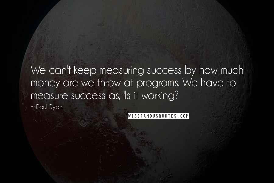 Paul Ryan Quotes: We can't keep measuring success by how much money are we throw at programs. We have to measure success as, 'Is it working?