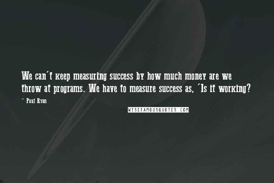 Paul Ryan Quotes: We can't keep measuring success by how much money are we throw at programs. We have to measure success as, 'Is it working?