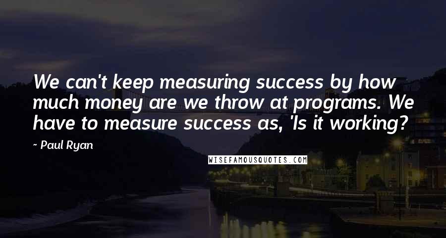 Paul Ryan Quotes: We can't keep measuring success by how much money are we throw at programs. We have to measure success as, 'Is it working?