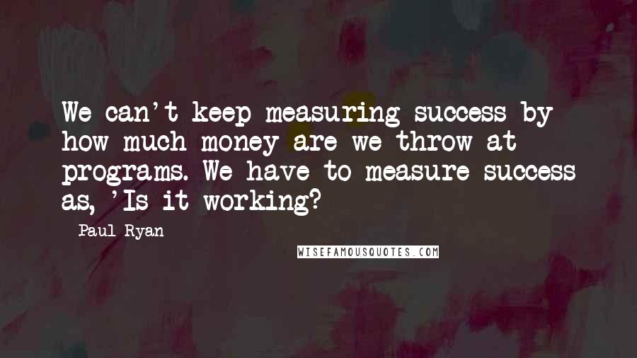 Paul Ryan Quotes: We can't keep measuring success by how much money are we throw at programs. We have to measure success as, 'Is it working?