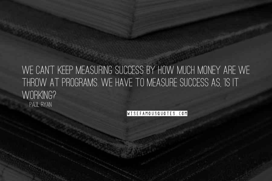 Paul Ryan Quotes: We can't keep measuring success by how much money are we throw at programs. We have to measure success as, 'Is it working?