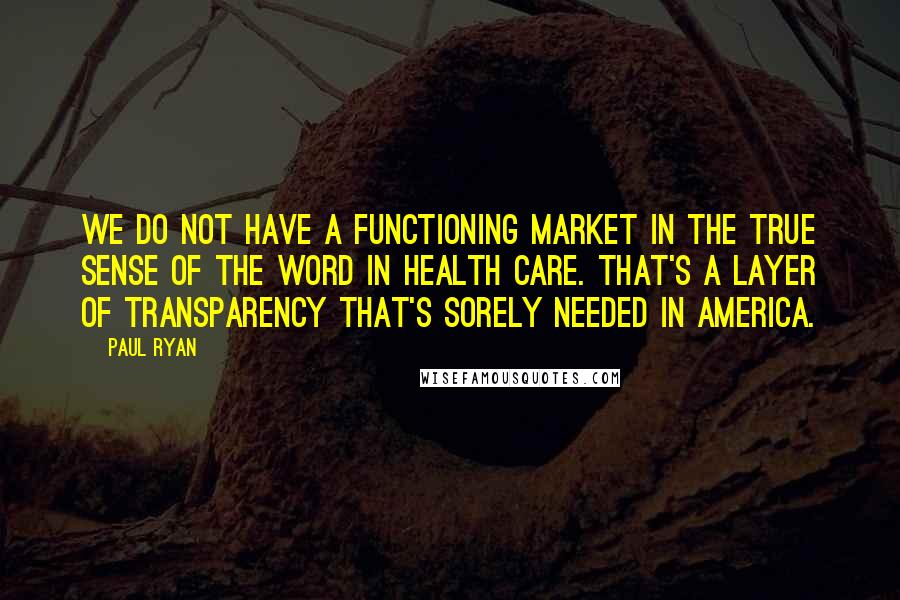 Paul Ryan Quotes: We do not have a functioning market in the true sense of the word in health care. That's a layer of transparency that's sorely needed in America.