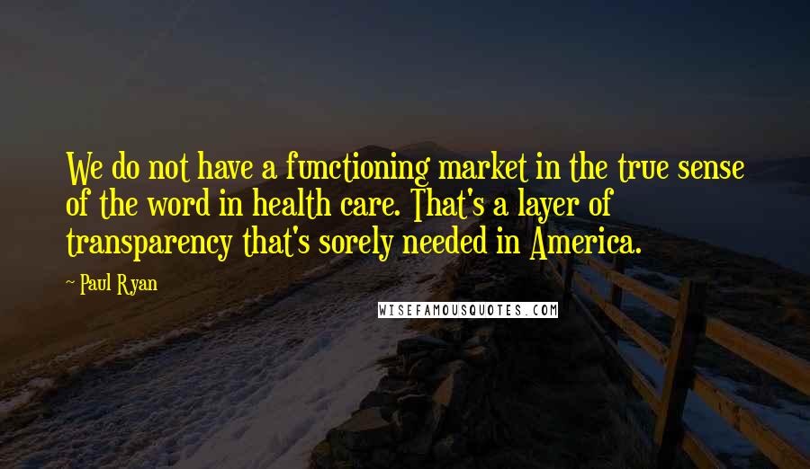 Paul Ryan Quotes: We do not have a functioning market in the true sense of the word in health care. That's a layer of transparency that's sorely needed in America.