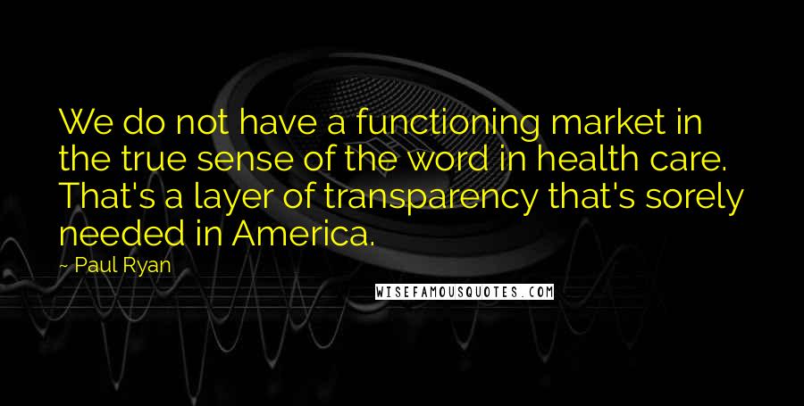 Paul Ryan Quotes: We do not have a functioning market in the true sense of the word in health care. That's a layer of transparency that's sorely needed in America.