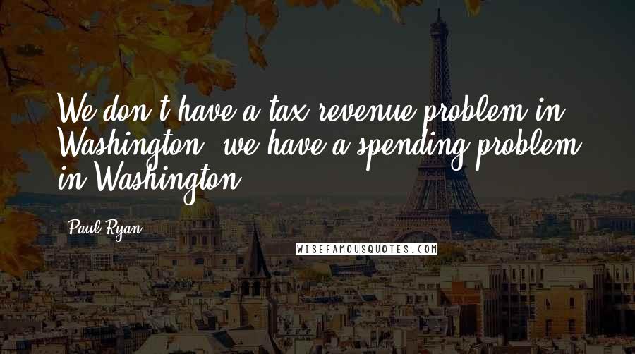 Paul Ryan Quotes: We don't have a tax revenue problem in Washington, we have a spending problem in Washington.