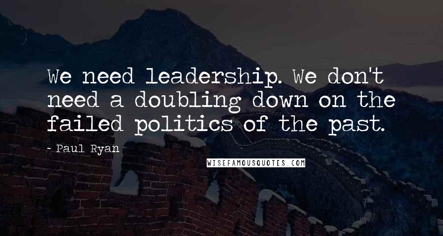 Paul Ryan Quotes: We need leadership. We don't need a doubling down on the failed politics of the past.